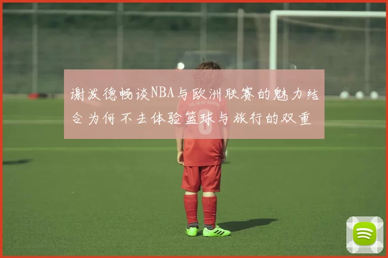 谢泼德畅谈NBA与欧洲联赛的魅力结合为何不去体验篮球与旅行的双重乐趣