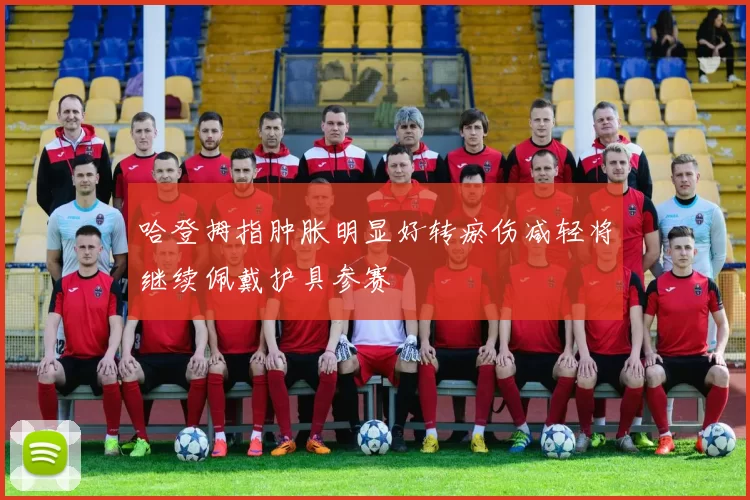 哈登拇指肿胀明显好转瘀伤减轻将继续佩戴护具参赛