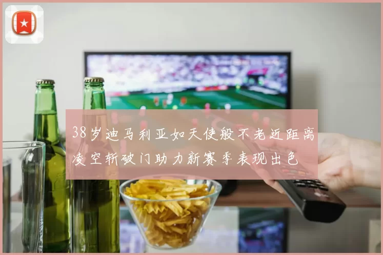 38岁迪马利亚如天使般不老近距离凌空斩破门助力新赛季表现出色