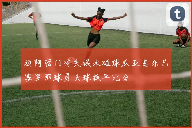 迈阿密门将失误未碰球瓜亚基尔巴塞罗那球员头球扳平比分