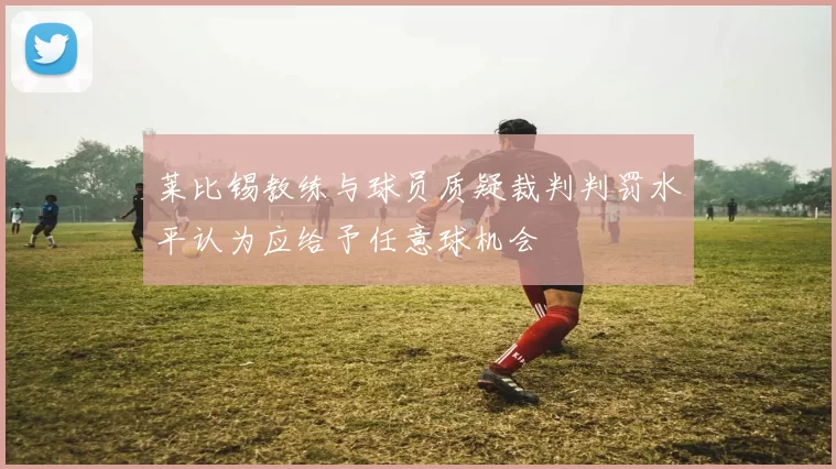 莱比锡教练与球员质疑裁判判罚水平认为应给予任意球机会