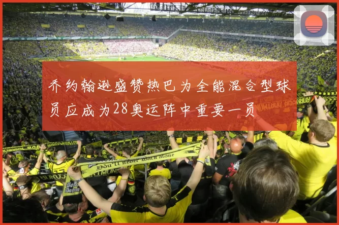 乔约翰逊盛赞热巴为全能混合型球员应成为28奥运阵中重要一员