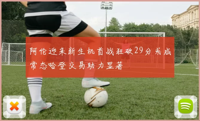 阿伦迎来新生机首战狂砍29分或成常态哈登交易助力显著