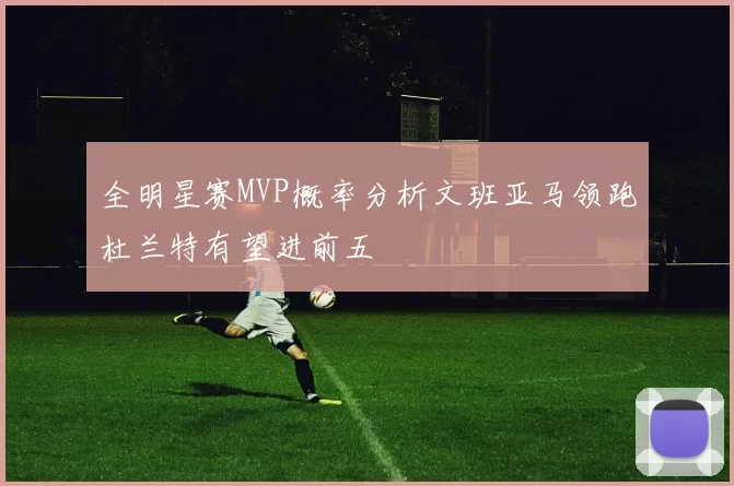 全明星赛MVP概率分析文班亚马领跑杜兰特有望进前五