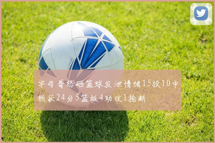字母哥怒砸篮球发泄情绪15投10中斩获24分5篮板4助攻1抢断