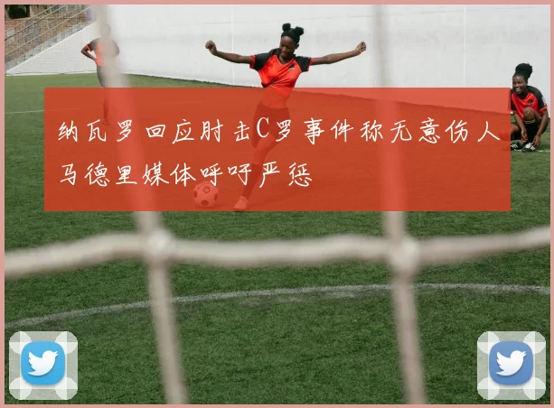 纳瓦罗回应肘击C罗事件称无意伤人马德里媒体呼吁严惩