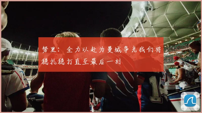 努里：全力以赴为曼城争光我们将稳扎稳打直至最后一刻