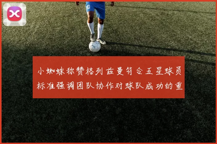 小蜘蛛称赞格列兹曼符合五星球员标准强调团队协作对球队成功的重要性