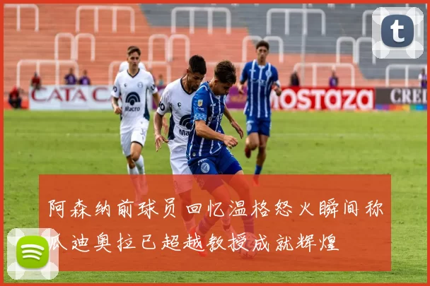 阿森纳前球员回忆温格怒火瞬间称瓜迪奥拉已超越教授成就辉煌