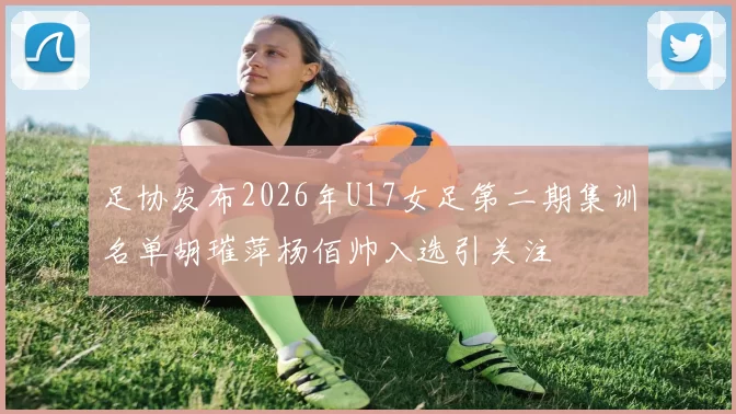 足协发布2026年U17女足第二期集训名单胡璀萍杨佰帅入选引关注