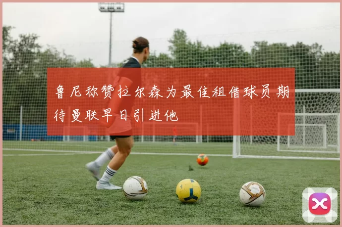 鲁尼称赞拉尔森为最佳租借球员期待曼联早日引进他