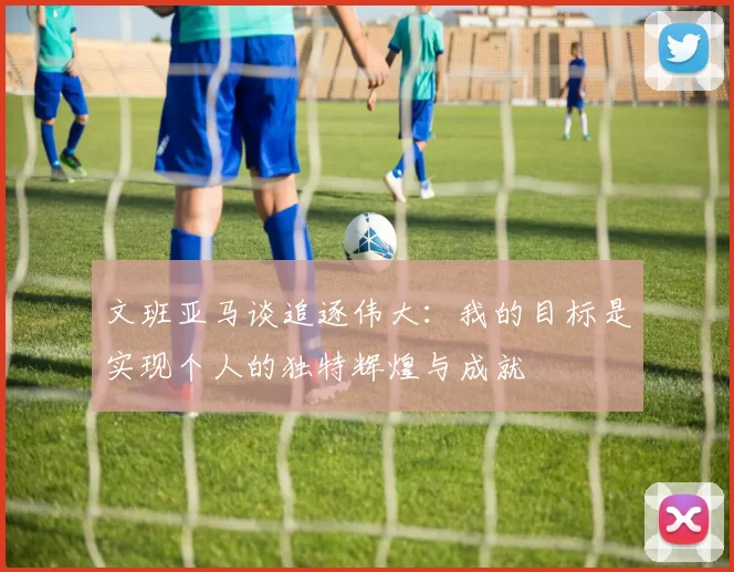 文班亚马谈追逐伟大：我的目标是实现个人的独特辉煌与成就