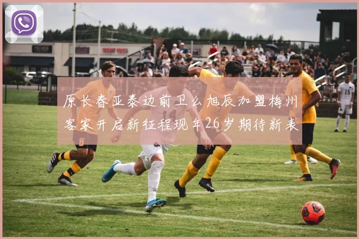 原长春亚泰边前卫么旭辰加盟梅州客家开启新征程现年26岁期待新表现