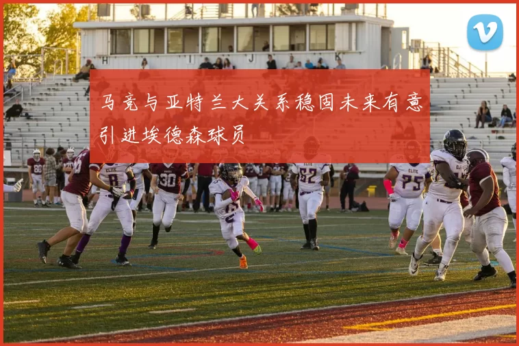 马竞与亚特兰大关系稳固未来有意引进埃德森球员