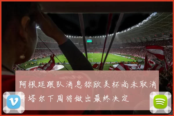 阿根廷跟队消息称欧美杯尚未取消卡塔尔下周将做出最终决定