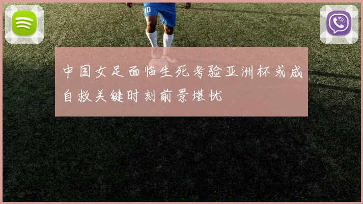 中国女足面临生死考验亚洲杯或成自救关键时刻前景堪忧