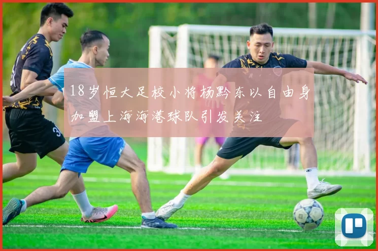 18岁恒大足校小将杨黔东以自由身加盟上海海港球队引发关注