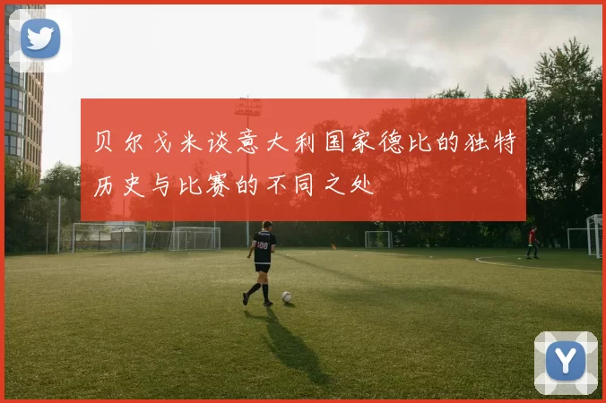 贝尔戈米谈意大利国家德比的独特历史与比赛的不同之处